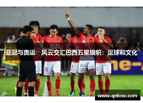 亚冠与奥运：风云交汇巴西五星旗帜：足球和文化